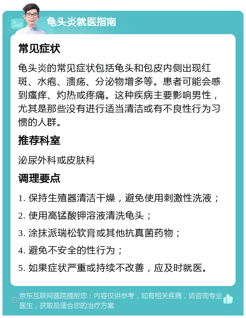 龟头炎就医指南 常见症状 龟头炎的常见症状包括龟头和包皮内侧出现红斑、水疱、溃疡、分泌物增多等。患者可能会感到瘙痒、灼热或疼痛。这种疾病主要影响男性，尤其是那些没有进行适当清洁或有不良性行为习惯的人群。 推荐科室 泌尿外科或皮肤科 调理要点 1. 保持生殖器清洁干燥，避免使用刺激性洗液； 2. 使用高锰酸钾溶液清洗龟头； 3. 涂抹派瑞松软膏或其他抗真菌药物； 4. 避免不安全的性行为； 5. 如果症状严重或持续不改善，应及时就医。