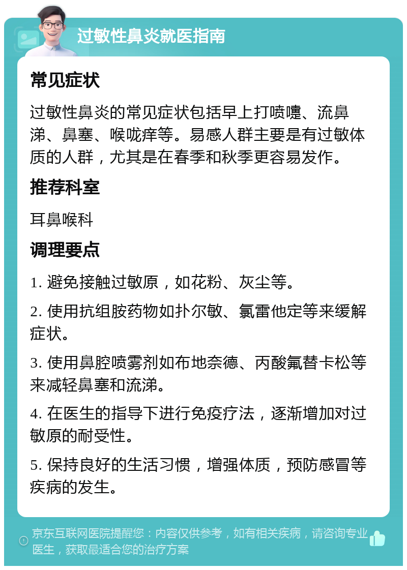 过敏性鼻炎就医指南 常见症状 过敏性鼻炎的常见症状包括早上打喷嚏、流鼻涕、鼻塞、喉咙痒等。易感人群主要是有过敏体质的人群，尤其是在春季和秋季更容易发作。 推荐科室 耳鼻喉科 调理要点 1. 避免接触过敏原，如花粉、灰尘等。 2. 使用抗组胺药物如扑尔敏、氯雷他定等来缓解症状。 3. 使用鼻腔喷雾剂如布地奈德、丙酸氟替卡松等来减轻鼻塞和流涕。 4. 在医生的指导下进行免疫疗法，逐渐增加对过敏原的耐受性。 5. 保持良好的生活习惯，增强体质，预防感冒等疾病的发生。