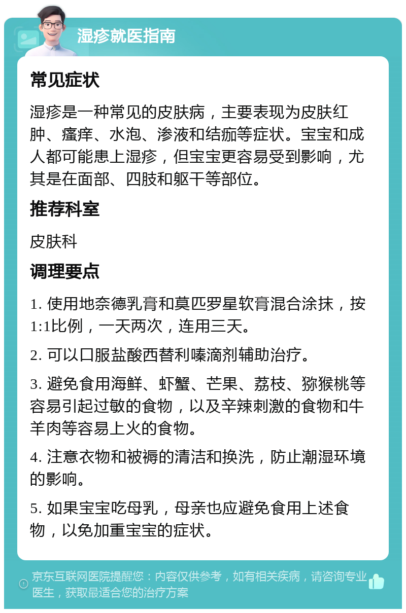 湿疹就医指南 常见症状 湿疹是一种常见的皮肤病，主要表现为皮肤红肿、瘙痒、水泡、渗液和结痂等症状。宝宝和成人都可能患上湿疹，但宝宝更容易受到影响，尤其是在面部、四肢和躯干等部位。 推荐科室 皮肤科 调理要点 1. 使用地奈德乳膏和莫匹罗星软膏混合涂抹，按1:1比例，一天两次，连用三天。 2. 可以口服盐酸西替利嗪滴剂辅助治疗。 3. 避免食用海鲜、虾蟹、芒果、荔枝、猕猴桃等容易引起过敏的食物，以及辛辣刺激的食物和牛羊肉等容易上火的食物。 4. 注意衣物和被褥的清洁和换洗，防止潮湿环境的影响。 5. 如果宝宝吃母乳，母亲也应避免食用上述食物，以免加重宝宝的症状。