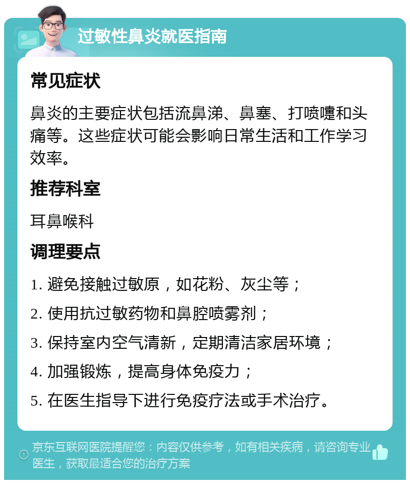 过敏性鼻炎就医指南 常见症状 鼻炎的主要症状包括流鼻涕、鼻塞、打喷嚏和头痛等。这些症状可能会影响日常生活和工作学习效率。 推荐科室 耳鼻喉科 调理要点 1. 避免接触过敏原，如花粉、灰尘等； 2. 使用抗过敏药物和鼻腔喷雾剂； 3. 保持室内空气清新，定期清洁家居环境； 4. 加强锻炼，提高身体免疫力； 5. 在医生指导下进行免疫疗法或手术治疗。