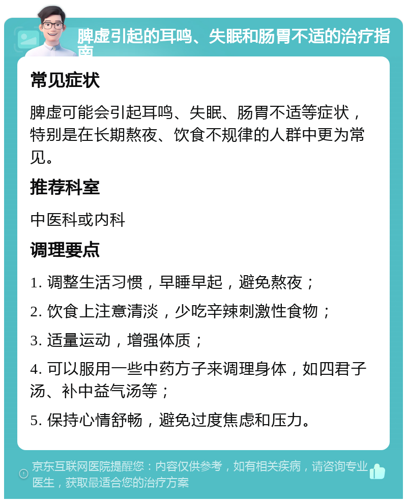 脾虚引起的耳鸣、失眠和肠胃不适的治疗指南 常见症状 脾虚可能会引起耳鸣、失眠、肠胃不适等症状，特别是在长期熬夜、饮食不规律的人群中更为常见。 推荐科室 中医科或内科 调理要点 1. 调整生活习惯，早睡早起，避免熬夜； 2. 饮食上注意清淡，少吃辛辣刺激性食物； 3. 适量运动，增强体质； 4. 可以服用一些中药方子来调理身体，如四君子汤、补中益气汤等； 5. 保持心情舒畅，避免过度焦虑和压力。