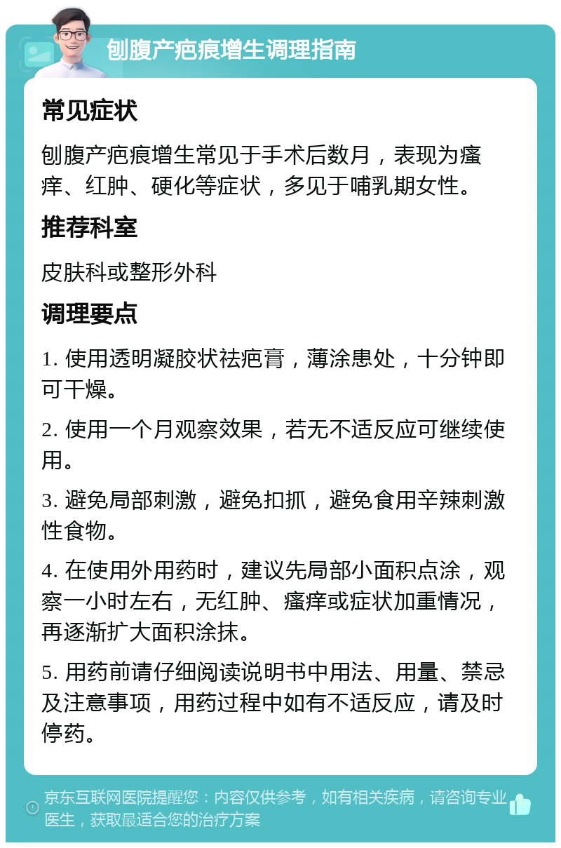 刨腹产疤痕增生调理指南 常见症状 刨腹产疤痕增生常见于手术后数月，表现为瘙痒、红肿、硬化等症状，多见于哺乳期女性。 推荐科室 皮肤科或整形外科 调理要点 1. 使用透明凝胶状祛疤膏，薄涂患处，十分钟即可干燥。 2. 使用一个月观察效果，若无不适反应可继续使用。 3. 避免局部刺激，避免扣抓，避免食用辛辣刺激性食物。 4. 在使用外用药时，建议先局部小面积点涂，观察一小时左右，无红肿、瘙痒或症状加重情况，再逐渐扩大面积涂抹。 5. 用药前请仔细阅读说明书中用法、用量、禁忌及注意事项，用药过程中如有不适反应，请及时停药。