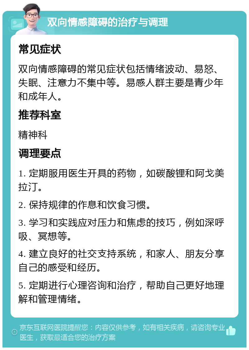 双向情感障碍的治疗与调理 常见症状 双向情感障碍的常见症状包括情绪波动、易怒、失眠、注意力不集中等。易感人群主要是青少年和成年人。 推荐科室 精神科 调理要点 1. 定期服用医生开具的药物，如碳酸锂和阿戈美拉汀。 2. 保持规律的作息和饮食习惯。 3. 学习和实践应对压力和焦虑的技巧，例如深呼吸、冥想等。 4. 建立良好的社交支持系统，和家人、朋友分享自己的感受和经历。 5. 定期进行心理咨询和治疗，帮助自己更好地理解和管理情绪。