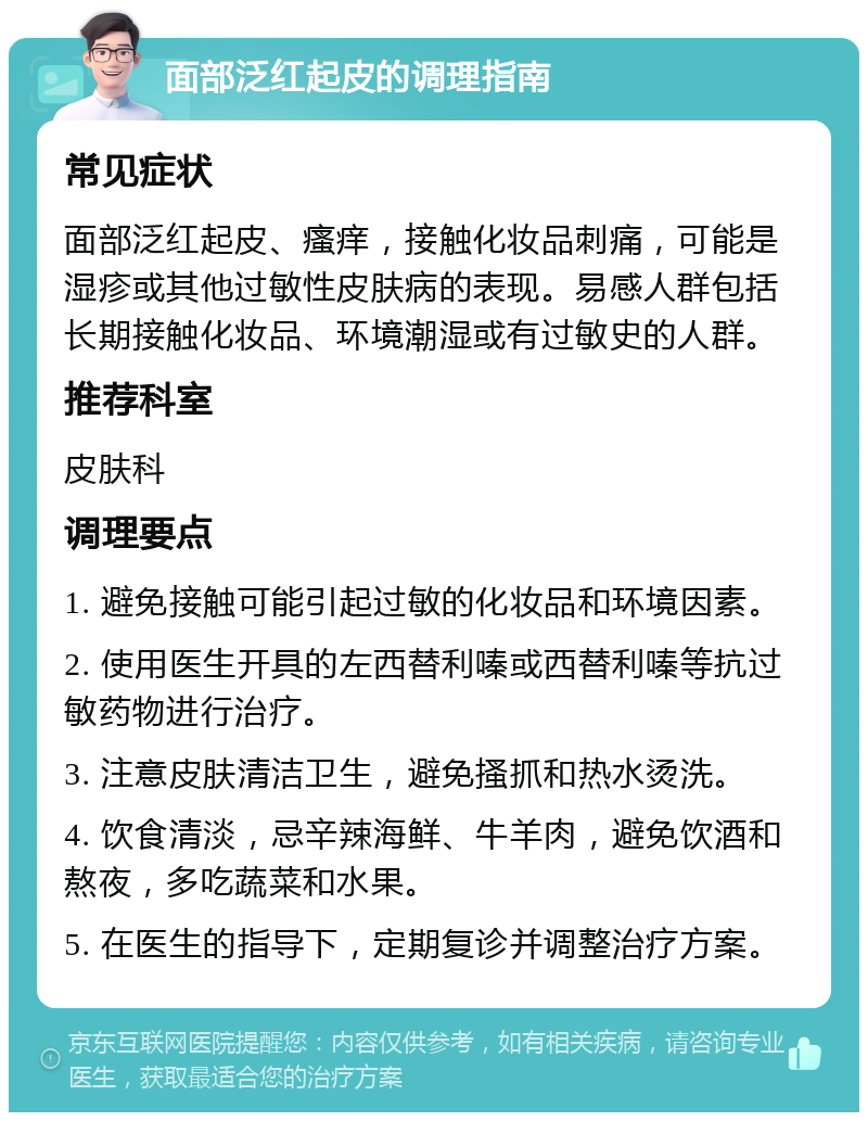 面部泛红起皮的调理指南 常见症状 面部泛红起皮、瘙痒，接触化妆品刺痛，可能是湿疹或其他过敏性皮肤病的表现。易感人群包括长期接触化妆品、环境潮湿或有过敏史的人群。 推荐科室 皮肤科 调理要点 1. 避免接触可能引起过敏的化妆品和环境因素。 2. 使用医生开具的左西替利嗪或西替利嗪等抗过敏药物进行治疗。 3. 注意皮肤清洁卫生，避免搔抓和热水烫洗。 4. 饮食清淡，忌辛辣海鲜、牛羊肉，避免饮酒和熬夜，多吃蔬菜和水果。 5. 在医生的指导下，定期复诊并调整治疗方案。