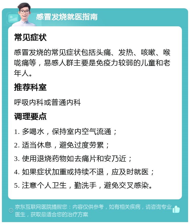 感冒发烧就医指南 常见症状 感冒发烧的常见症状包括头痛、发热、咳嗽、喉咙痛等，易感人群主要是免疫力较弱的儿童和老年人。 推荐科室 呼吸内科或普通内科 调理要点 1. 多喝水，保持室内空气流通； 2. 适当休息，避免过度劳累； 3. 使用退烧药物如去痛片和安乃近； 4. 如果症状加重或持续不退，应及时就医； 5. 注意个人卫生，勤洗手，避免交叉感染。