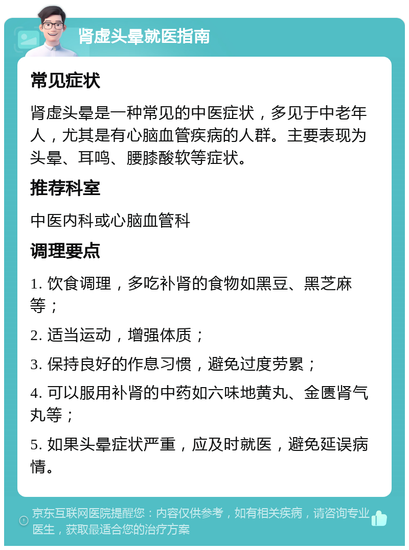 肾虚头晕就医指南 常见症状 肾虚头晕是一种常见的中医症状，多见于中老年人，尤其是有心脑血管疾病的人群。主要表现为头晕、耳鸣、腰膝酸软等症状。 推荐科室 中医内科或心脑血管科 调理要点 1. 饮食调理，多吃补肾的食物如黑豆、黑芝麻等； 2. 适当运动，增强体质； 3. 保持良好的作息习惯，避免过度劳累； 4. 可以服用补肾的中药如六味地黄丸、金匮肾气丸等； 5. 如果头晕症状严重，应及时就医，避免延误病情。