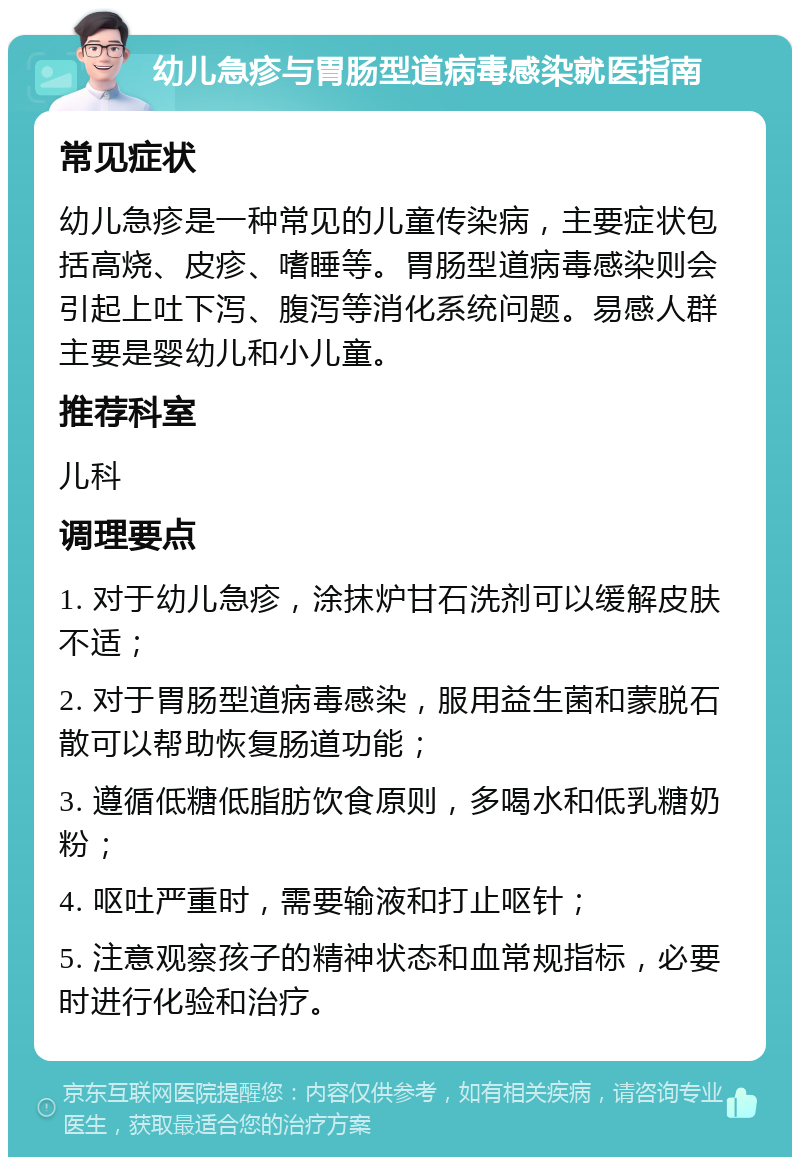 幼儿急疹与胃肠型道病毒感染就医指南 常见症状 幼儿急疹是一种常见的儿童传染病，主要症状包括高烧、皮疹、嗜睡等。胃肠型道病毒感染则会引起上吐下泻、腹泻等消化系统问题。易感人群主要是婴幼儿和小儿童。 推荐科室 儿科 调理要点 1. 对于幼儿急疹，涂抹炉甘石洗剂可以缓解皮肤不适； 2. 对于胃肠型道病毒感染，服用益生菌和蒙脱石散可以帮助恢复肠道功能； 3. 遵循低糖低脂肪饮食原则，多喝水和低乳糖奶粉； 4. 呕吐严重时，需要输液和打止呕针； 5. 注意观察孩子的精神状态和血常规指标，必要时进行化验和治疗。