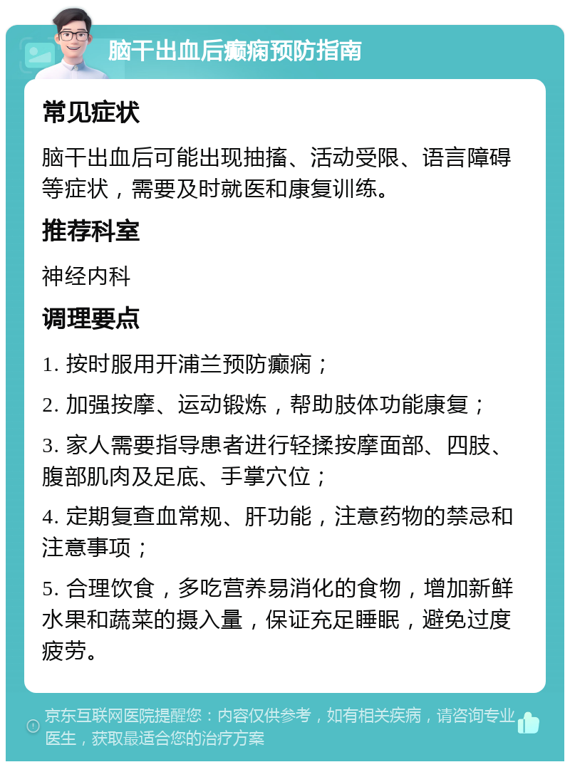 脑干出血后癫痫预防指南 常见症状 脑干出血后可能出现抽搐、活动受限、语言障碍等症状，需要及时就医和康复训练。 推荐科室 神经内科 调理要点 1. 按时服用开浦兰预防癫痫； 2. 加强按摩、运动锻炼，帮助肢体功能康复； 3. 家人需要指导患者进行轻揉按摩面部、四肢、腹部肌肉及足底、手掌穴位； 4. 定期复查血常规、肝功能，注意药物的禁忌和注意事项； 5. 合理饮食，多吃营养易消化的食物，增加新鲜水果和蔬菜的摄入量，保证充足睡眠，避免过度疲劳。