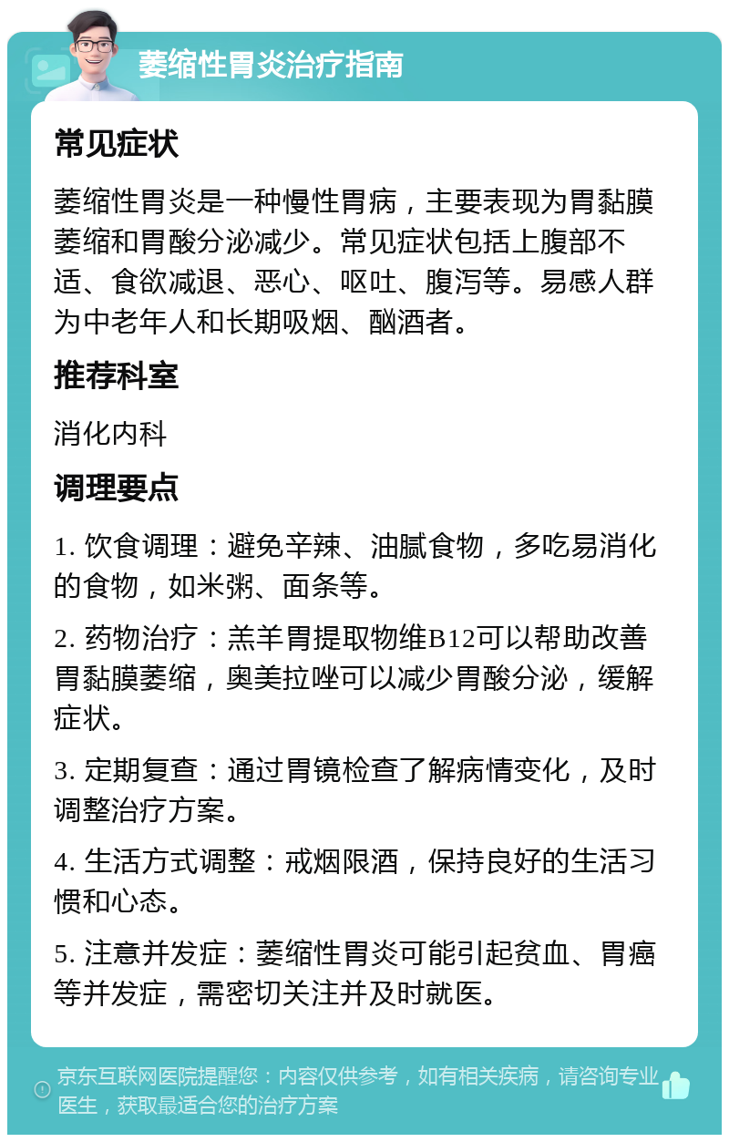 萎缩性胃炎治疗指南 常见症状 萎缩性胃炎是一种慢性胃病，主要表现为胃黏膜萎缩和胃酸分泌减少。常见症状包括上腹部不适、食欲减退、恶心、呕吐、腹泻等。易感人群为中老年人和长期吸烟、酗酒者。 推荐科室 消化内科 调理要点 1. 饮食调理：避免辛辣、油腻食物，多吃易消化的食物，如米粥、面条等。 2. 药物治疗：羔羊胃提取物维B12可以帮助改善胃黏膜萎缩，奥美拉唑可以减少胃酸分泌，缓解症状。 3. 定期复查：通过胃镜检查了解病情变化，及时调整治疗方案。 4. 生活方式调整：戒烟限酒，保持良好的生活习惯和心态。 5. 注意并发症：萎缩性胃炎可能引起贫血、胃癌等并发症，需密切关注并及时就医。