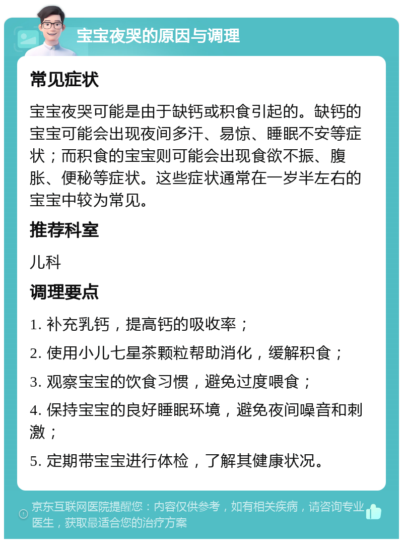 宝宝夜哭的原因与调理 常见症状 宝宝夜哭可能是由于缺钙或积食引起的。缺钙的宝宝可能会出现夜间多汗、易惊、睡眠不安等症状；而积食的宝宝则可能会出现食欲不振、腹胀、便秘等症状。这些症状通常在一岁半左右的宝宝中较为常见。 推荐科室 儿科 调理要点 1. 补充乳钙，提高钙的吸收率； 2. 使用小儿七星茶颗粒帮助消化，缓解积食； 3. 观察宝宝的饮食习惯，避免过度喂食； 4. 保持宝宝的良好睡眠环境，避免夜间噪音和刺激； 5. 定期带宝宝进行体检，了解其健康状况。