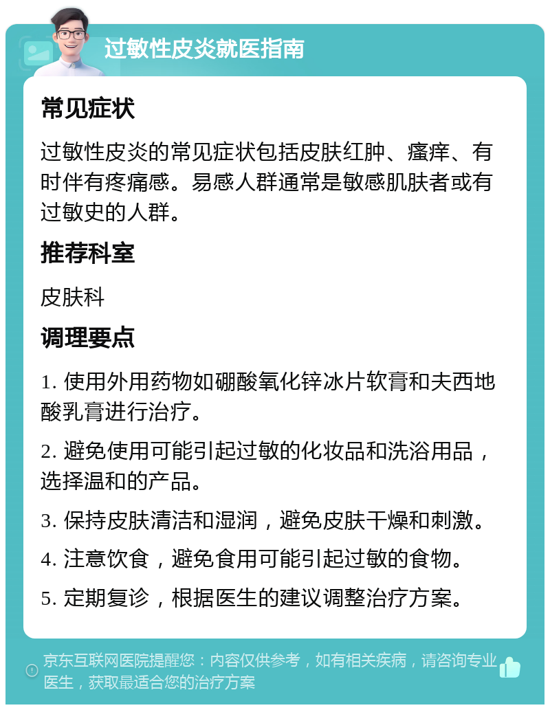 过敏性皮炎就医指南 常见症状 过敏性皮炎的常见症状包括皮肤红肿、瘙痒、有时伴有疼痛感。易感人群通常是敏感肌肤者或有过敏史的人群。 推荐科室 皮肤科 调理要点 1. 使用外用药物如硼酸氧化锌冰片软膏和夫西地酸乳膏进行治疗。 2. 避免使用可能引起过敏的化妆品和洗浴用品，选择温和的产品。 3. 保持皮肤清洁和湿润，避免皮肤干燥和刺激。 4. 注意饮食，避免食用可能引起过敏的食物。 5. 定期复诊，根据医生的建议调整治疗方案。