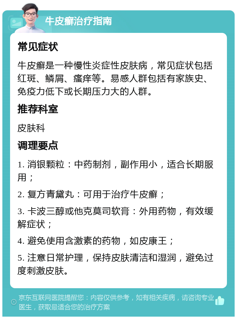 牛皮癣治疗指南 常见症状 牛皮癣是一种慢性炎症性皮肤病，常见症状包括红斑、鳞屑、瘙痒等。易感人群包括有家族史、免疫力低下或长期压力大的人群。 推荐科室 皮肤科 调理要点 1. 消银颗粒：中药制剂，副作用小，适合长期服用； 2. 复方青黛丸：可用于治疗牛皮癣； 3. 卡波三醇或他克莫司软膏：外用药物，有效缓解症状； 4. 避免使用含激素的药物，如皮康王； 5. 注意日常护理，保持皮肤清洁和湿润，避免过度刺激皮肤。