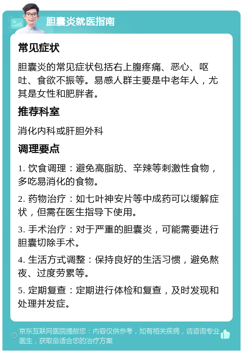 胆囊炎就医指南 常见症状 胆囊炎的常见症状包括右上腹疼痛、恶心、呕吐、食欲不振等。易感人群主要是中老年人，尤其是女性和肥胖者。 推荐科室 消化内科或肝胆外科 调理要点 1. 饮食调理：避免高脂肪、辛辣等刺激性食物，多吃易消化的食物。 2. 药物治疗：如七叶神安片等中成药可以缓解症状，但需在医生指导下使用。 3. 手术治疗：对于严重的胆囊炎，可能需要进行胆囊切除手术。 4. 生活方式调整：保持良好的生活习惯，避免熬夜、过度劳累等。 5. 定期复查：定期进行体检和复查，及时发现和处理并发症。