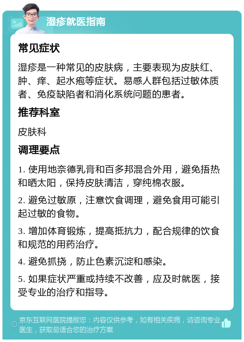 湿疹就医指南 常见症状 湿疹是一种常见的皮肤病，主要表现为皮肤红、肿、痒、起水疱等症状。易感人群包括过敏体质者、免疫缺陷者和消化系统问题的患者。 推荐科室 皮肤科 调理要点 1. 使用地奈德乳膏和百多邦混合外用，避免捂热和晒太阳，保持皮肤清洁，穿纯棉衣服。 2. 避免过敏原，注意饮食调理，避免食用可能引起过敏的食物。 3. 增加体育锻炼，提高抵抗力，配合规律的饮食和规范的用药治疗。 4. 避免抓挠，防止色素沉淀和感染。 5. 如果症状严重或持续不改善，应及时就医，接受专业的治疗和指导。