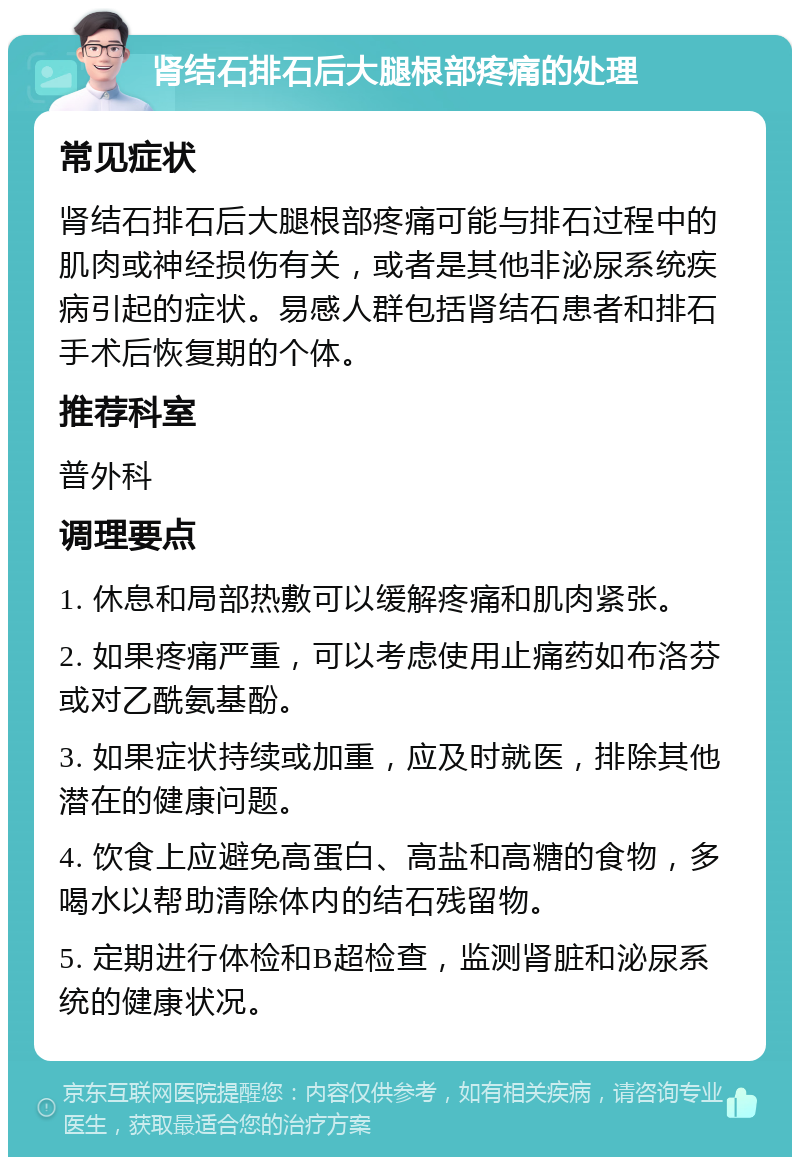 肾结石排石后大腿根部疼痛的处理 常见症状 肾结石排石后大腿根部疼痛可能与排石过程中的肌肉或神经损伤有关，或者是其他非泌尿系统疾病引起的症状。易感人群包括肾结石患者和排石手术后恢复期的个体。 推荐科室 普外科 调理要点 1. 休息和局部热敷可以缓解疼痛和肌肉紧张。 2. 如果疼痛严重，可以考虑使用止痛药如布洛芬或对乙酰氨基酚。 3. 如果症状持续或加重，应及时就医，排除其他潜在的健康问题。 4. 饮食上应避免高蛋白、高盐和高糖的食物，多喝水以帮助清除体内的结石残留物。 5. 定期进行体检和B超检查，监测肾脏和泌尿系统的健康状况。