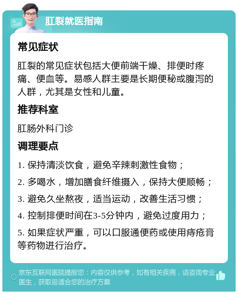 肛裂就医指南 常见症状 肛裂的常见症状包括大便前端干燥、排便时疼痛、便血等。易感人群主要是长期便秘或腹泻的人群，尤其是女性和儿童。 推荐科室 肛肠外科门诊 调理要点 1. 保持清淡饮食，避免辛辣刺激性食物； 2. 多喝水，增加膳食纤维摄入，保持大便顺畅； 3. 避免久坐熬夜，适当运动，改善生活习惯； 4. 控制排便时间在3-5分钟内，避免过度用力； 5. 如果症状严重，可以口服通便药或使用痔疮膏等药物进行治疗。