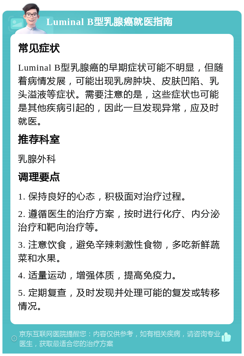 Luminal B型乳腺癌就医指南 常见症状 Luminal B型乳腺癌的早期症状可能不明显，但随着病情发展，可能出现乳房肿块、皮肤凹陷、乳头溢液等症状。需要注意的是，这些症状也可能是其他疾病引起的，因此一旦发现异常，应及时就医。 推荐科室 乳腺外科 调理要点 1. 保持良好的心态，积极面对治疗过程。 2. 遵循医生的治疗方案，按时进行化疗、内分泌治疗和靶向治疗等。 3. 注意饮食，避免辛辣刺激性食物，多吃新鲜蔬菜和水果。 4. 适量运动，增强体质，提高免疫力。 5. 定期复查，及时发现并处理可能的复发或转移情况。