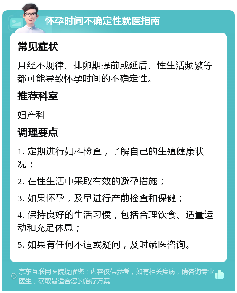 怀孕时间不确定性就医指南 常见症状 月经不规律、排卵期提前或延后、性生活频繁等都可能导致怀孕时间的不确定性。 推荐科室 妇产科 调理要点 1. 定期进行妇科检查，了解自己的生殖健康状况； 2. 在性生活中采取有效的避孕措施； 3. 如果怀孕，及早进行产前检查和保健； 4. 保持良好的生活习惯，包括合理饮食、适量运动和充足休息； 5. 如果有任何不适或疑问，及时就医咨询。