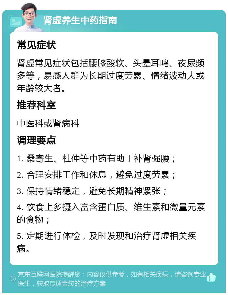 肾虚养生中药指南 常见症状 肾虚常见症状包括腰膝酸软、头晕耳鸣、夜尿频多等，易感人群为长期过度劳累、情绪波动大或年龄较大者。 推荐科室 中医科或肾病科 调理要点 1. 桑寄生、杜仲等中药有助于补肾强腰； 2. 合理安排工作和休息，避免过度劳累； 3. 保持情绪稳定，避免长期精神紧张； 4. 饮食上多摄入富含蛋白质、维生素和微量元素的食物； 5. 定期进行体检，及时发现和治疗肾虚相关疾病。