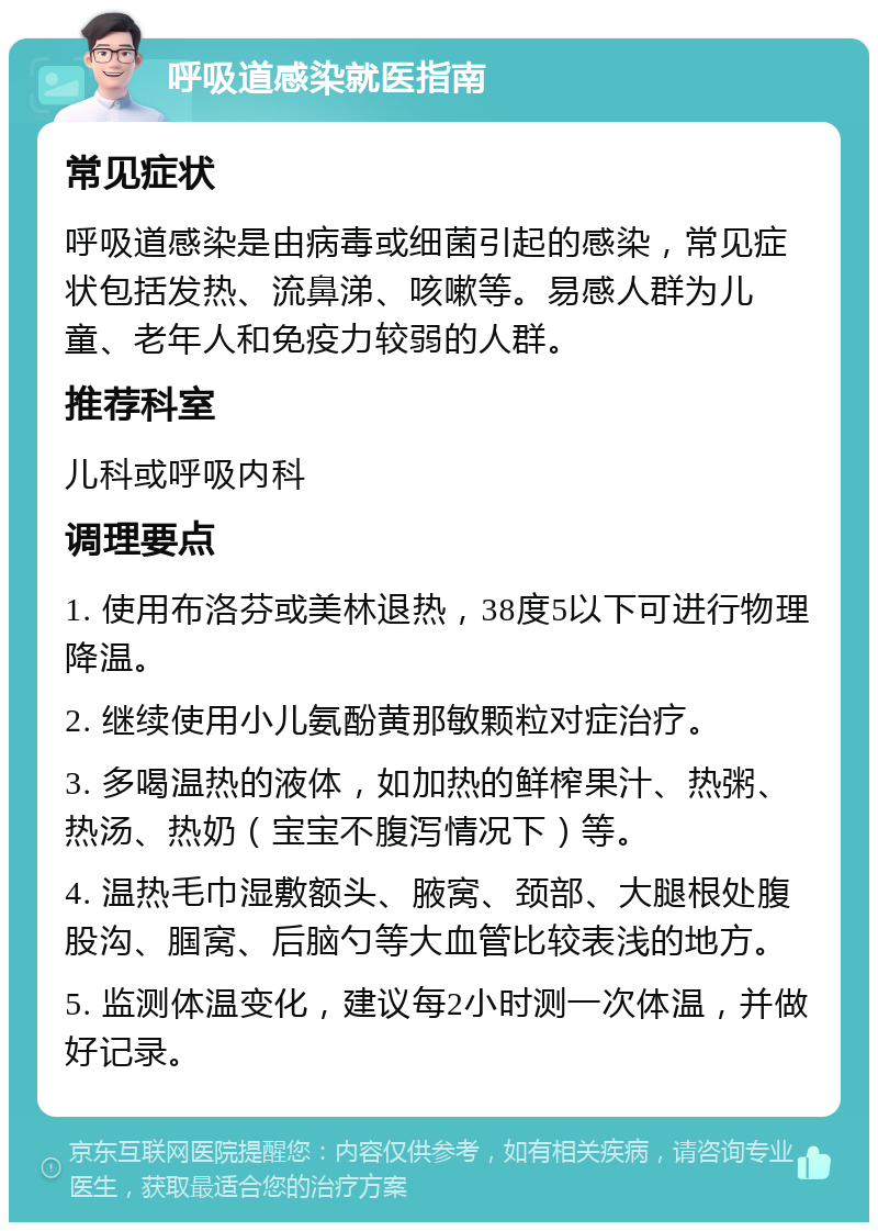 呼吸道感染就医指南 常见症状 呼吸道感染是由病毒或细菌引起的感染，常见症状包括发热、流鼻涕、咳嗽等。易感人群为儿童、老年人和免疫力较弱的人群。 推荐科室 儿科或呼吸内科 调理要点 1. 使用布洛芬或美林退热，38度5以下可进行物理降温。 2. 继续使用小儿氨酚黄那敏颗粒对症治疗。 3. 多喝温热的液体，如加热的鲜榨果汁、热粥、热汤、热奶（宝宝不腹泻情况下）等。 4. 温热毛巾湿敷额头、腋窝、颈部、大腿根处腹股沟、腘窝、后脑勺等大血管比较表浅的地方。 5. 监测体温变化，建议每2小时测一次体温，并做好记录。