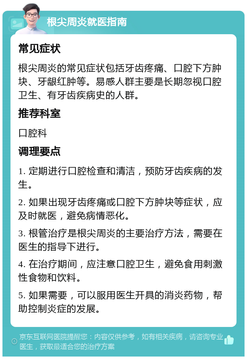 根尖周炎就医指南 常见症状 根尖周炎的常见症状包括牙齿疼痛、口腔下方肿块、牙龈红肿等。易感人群主要是长期忽视口腔卫生、有牙齿疾病史的人群。 推荐科室 口腔科 调理要点 1. 定期进行口腔检查和清洁，预防牙齿疾病的发生。 2. 如果出现牙齿疼痛或口腔下方肿块等症状，应及时就医，避免病情恶化。 3. 根管治疗是根尖周炎的主要治疗方法，需要在医生的指导下进行。 4. 在治疗期间，应注意口腔卫生，避免食用刺激性食物和饮料。 5. 如果需要，可以服用医生开具的消炎药物，帮助控制炎症的发展。