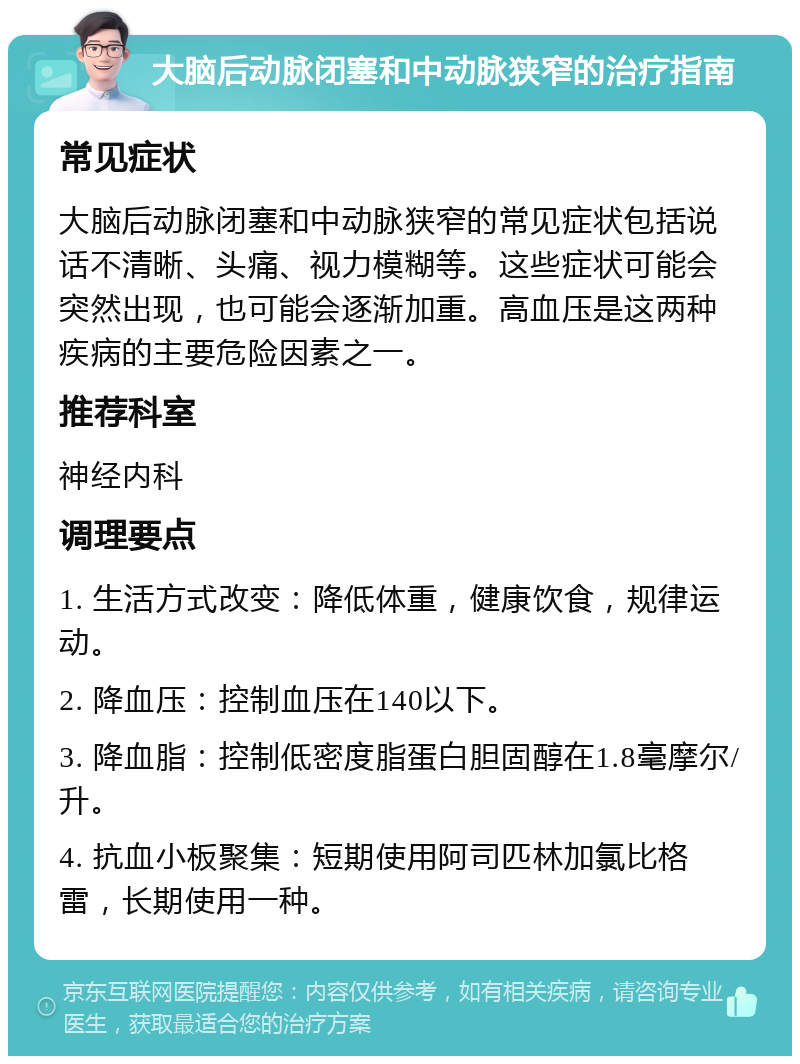 大脑后动脉闭塞和中动脉狭窄的治疗指南 常见症状 大脑后动脉闭塞和中动脉狭窄的常见症状包括说话不清晰、头痛、视力模糊等。这些症状可能会突然出现，也可能会逐渐加重。高血压是这两种疾病的主要危险因素之一。 推荐科室 神经内科 调理要点 1. 生活方式改变：降低体重，健康饮食，规律运动。 2. 降血压：控制血压在140以下。 3. 降血脂：控制低密度脂蛋白胆固醇在1.8毫摩尔/升。 4. 抗血小板聚集：短期使用阿司匹林加氯比格雷，长期使用一种。