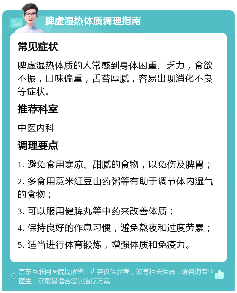 脾虚湿热体质调理指南 常见症状 脾虚湿热体质的人常感到身体困重、乏力，食欲不振，口味偏重，舌苔厚腻，容易出现消化不良等症状。 推荐科室 中医内科 调理要点 1. 避免食用寒凉、甜腻的食物，以免伤及脾胃； 2. 多食用薏米红豆山药粥等有助于调节体内湿气的食物； 3. 可以服用健脾丸等中药来改善体质； 4. 保持良好的作息习惯，避免熬夜和过度劳累； 5. 适当进行体育锻炼，增强体质和免疫力。