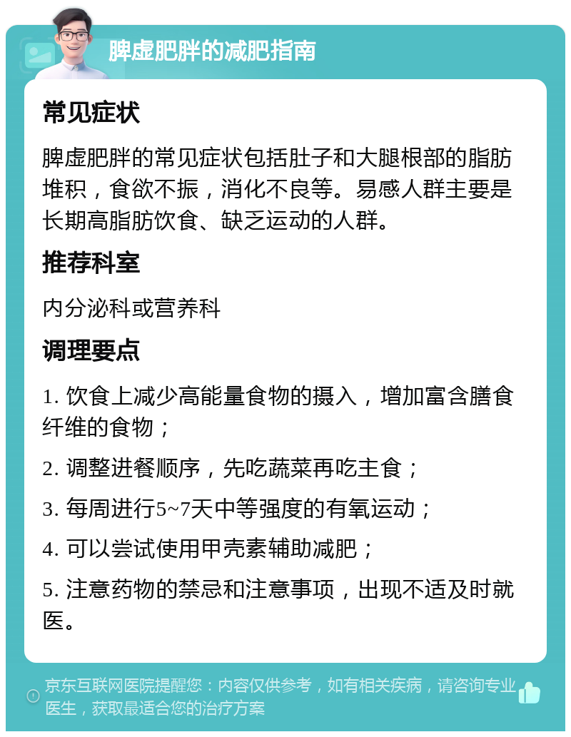 脾虚肥胖的减肥指南 常见症状 脾虚肥胖的常见症状包括肚子和大腿根部的脂肪堆积，食欲不振，消化不良等。易感人群主要是长期高脂肪饮食、缺乏运动的人群。 推荐科室 内分泌科或营养科 调理要点 1. 饮食上减少高能量食物的摄入，增加富含膳食纤维的食物； 2. 调整进餐顺序，先吃蔬菜再吃主食； 3. 每周进行5~7天中等强度的有氧运动； 4. 可以尝试使用甲壳素辅助减肥； 5. 注意药物的禁忌和注意事项，出现不适及时就医。