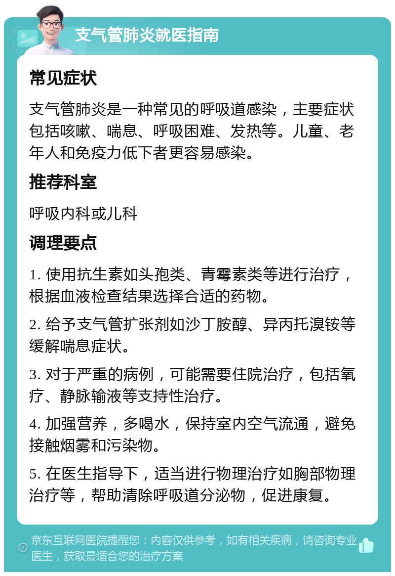 支气管肺炎就医指南 常见症状 支气管肺炎是一种常见的呼吸道感染，主要症状包括咳嗽、喘息、呼吸困难、发热等。儿童、老年人和免疫力低下者更容易感染。 推荐科室 呼吸内科或儿科 调理要点 1. 使用抗生素如头孢类、青霉素类等进行治疗，根据血液检查结果选择合适的药物。 2. 给予支气管扩张剂如沙丁胺醇、异丙托溴铵等缓解喘息症状。 3. 对于严重的病例，可能需要住院治疗，包括氧疗、静脉输液等支持性治疗。 4. 加强营养，多喝水，保持室内空气流通，避免接触烟雾和污染物。 5. 在医生指导下，适当进行物理治疗如胸部物理治疗等，帮助清除呼吸道分泌物，促进康复。