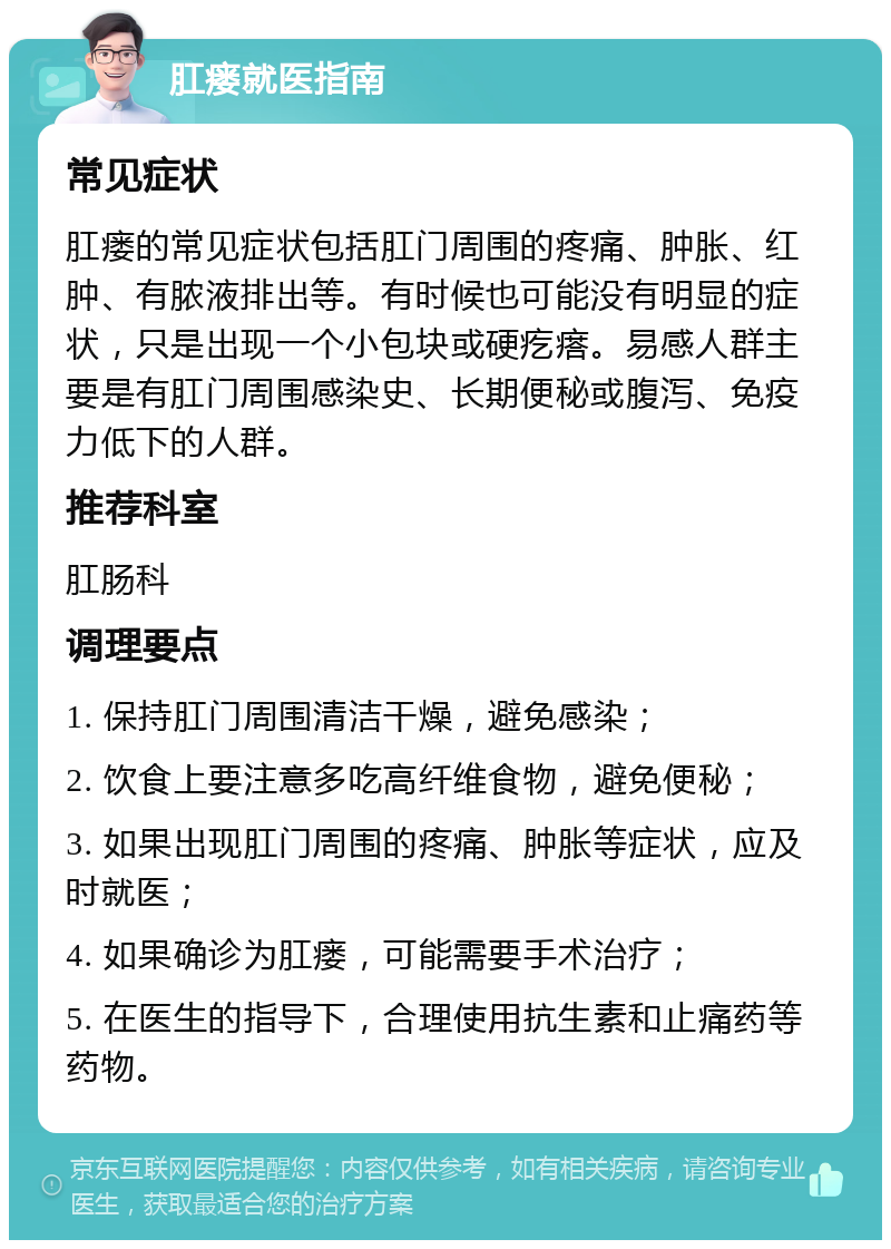 肛瘘就医指南 常见症状 肛瘘的常见症状包括肛门周围的疼痛、肿胀、红肿、有脓液排出等。有时候也可能没有明显的症状，只是出现一个小包块或硬疙瘩。易感人群主要是有肛门周围感染史、长期便秘或腹泻、免疫力低下的人群。 推荐科室 肛肠科 调理要点 1. 保持肛门周围清洁干燥，避免感染； 2. 饮食上要注意多吃高纤维食物，避免便秘； 3. 如果出现肛门周围的疼痛、肿胀等症状，应及时就医； 4. 如果确诊为肛瘘，可能需要手术治疗； 5. 在医生的指导下，合理使用抗生素和止痛药等药物。