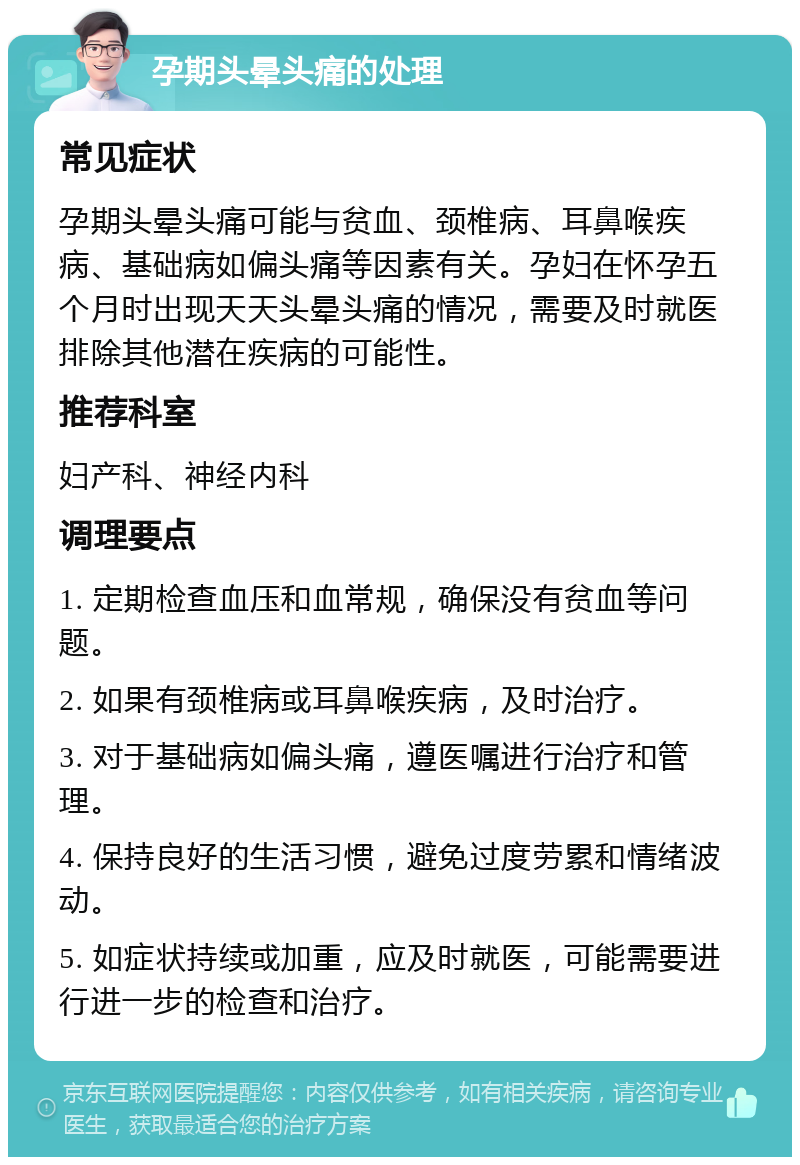 孕期头晕头痛的处理 常见症状 孕期头晕头痛可能与贫血、颈椎病、耳鼻喉疾病、基础病如偏头痛等因素有关。孕妇在怀孕五个月时出现天天头晕头痛的情况，需要及时就医排除其他潜在疾病的可能性。 推荐科室 妇产科、神经内科 调理要点 1. 定期检查血压和血常规，确保没有贫血等问题。 2. 如果有颈椎病或耳鼻喉疾病，及时治疗。 3. 对于基础病如偏头痛，遵医嘱进行治疗和管理。 4. 保持良好的生活习惯，避免过度劳累和情绪波动。 5. 如症状持续或加重，应及时就医，可能需要进行进一步的检查和治疗。