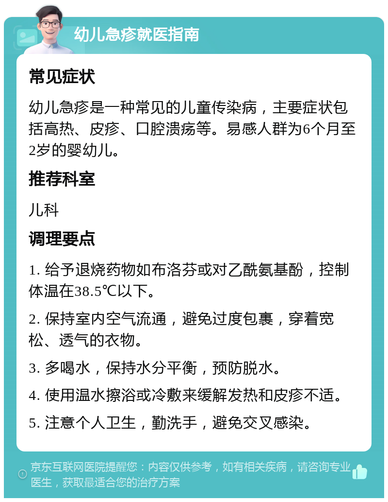 幼儿急疹就医指南 常见症状 幼儿急疹是一种常见的儿童传染病，主要症状包括高热、皮疹、口腔溃疡等。易感人群为6个月至2岁的婴幼儿。 推荐科室 儿科 调理要点 1. 给予退烧药物如布洛芬或对乙酰氨基酚，控制体温在38.5℃以下。 2. 保持室内空气流通，避免过度包裹，穿着宽松、透气的衣物。 3. 多喝水，保持水分平衡，预防脱水。 4. 使用温水擦浴或冷敷来缓解发热和皮疹不适。 5. 注意个人卫生，勤洗手，避免交叉感染。