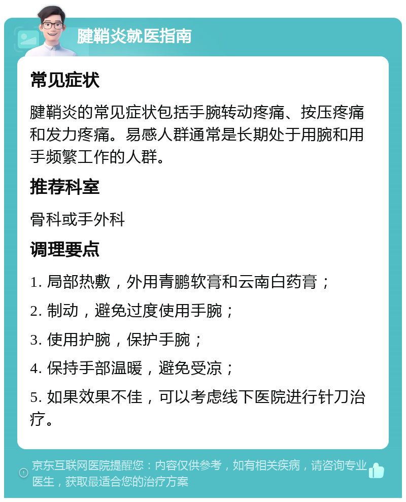 腱鞘炎就医指南 常见症状 腱鞘炎的常见症状包括手腕转动疼痛、按压疼痛和发力疼痛。易感人群通常是长期处于用腕和用手频繁工作的人群。 推荐科室 骨科或手外科 调理要点 1. 局部热敷，外用青鹏软膏和云南白药膏； 2. 制动，避免过度使用手腕； 3. 使用护腕，保护手腕； 4. 保持手部温暖，避免受凉； 5. 如果效果不佳，可以考虑线下医院进行针刀治疗。