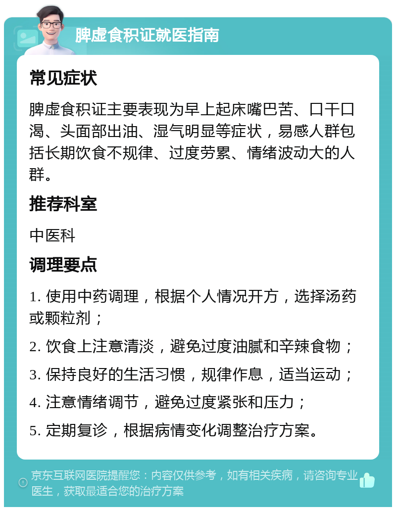 脾虚食积证就医指南 常见症状 脾虚食积证主要表现为早上起床嘴巴苦、口干口渴、头面部出油、湿气明显等症状，易感人群包括长期饮食不规律、过度劳累、情绪波动大的人群。 推荐科室 中医科 调理要点 1. 使用中药调理，根据个人情况开方，选择汤药或颗粒剂； 2. 饮食上注意清淡，避免过度油腻和辛辣食物； 3. 保持良好的生活习惯，规律作息，适当运动； 4. 注意情绪调节，避免过度紧张和压力； 5. 定期复诊，根据病情变化调整治疗方案。