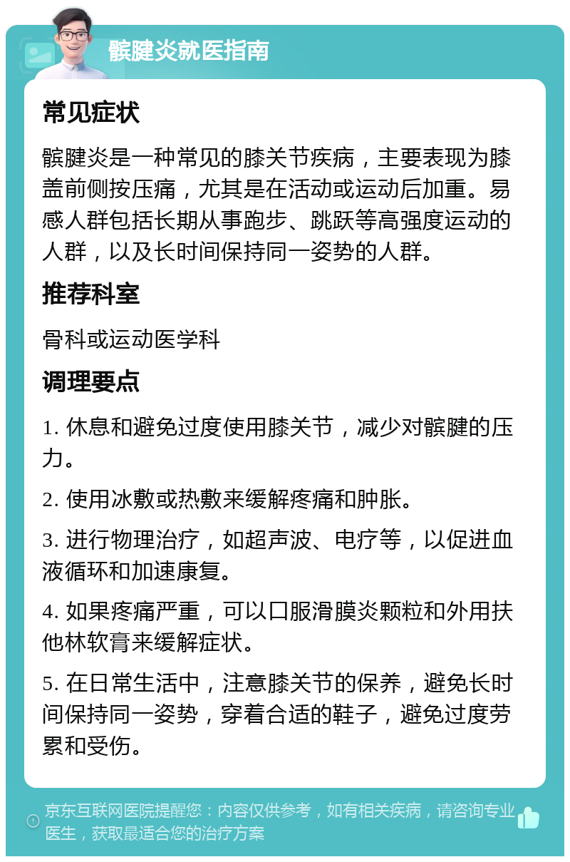 髌腱炎就医指南 常见症状 髌腱炎是一种常见的膝关节疾病，主要表现为膝盖前侧按压痛，尤其是在活动或运动后加重。易感人群包括长期从事跑步、跳跃等高强度运动的人群，以及长时间保持同一姿势的人群。 推荐科室 骨科或运动医学科 调理要点 1. 休息和避免过度使用膝关节，减少对髌腱的压力。 2. 使用冰敷或热敷来缓解疼痛和肿胀。 3. 进行物理治疗，如超声波、电疗等，以促进血液循环和加速康复。 4. 如果疼痛严重，可以口服滑膜炎颗粒和外用扶他林软膏来缓解症状。 5. 在日常生活中，注意膝关节的保养，避免长时间保持同一姿势，穿着合适的鞋子，避免过度劳累和受伤。