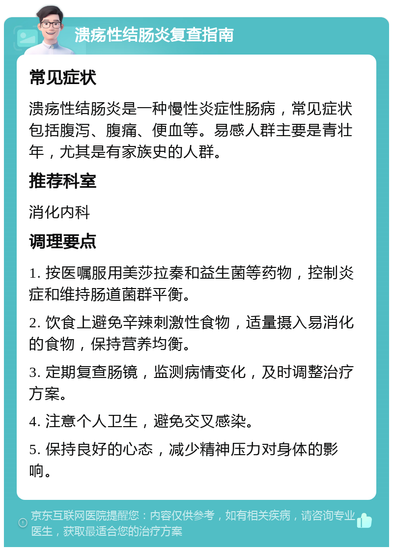 溃疡性结肠炎复查指南 常见症状 溃疡性结肠炎是一种慢性炎症性肠病，常见症状包括腹泻、腹痛、便血等。易感人群主要是青壮年，尤其是有家族史的人群。 推荐科室 消化内科 调理要点 1. 按医嘱服用美莎拉秦和益生菌等药物，控制炎症和维持肠道菌群平衡。 2. 饮食上避免辛辣刺激性食物，适量摄入易消化的食物，保持营养均衡。 3. 定期复查肠镜，监测病情变化，及时调整治疗方案。 4. 注意个人卫生，避免交叉感染。 5. 保持良好的心态，减少精神压力对身体的影响。