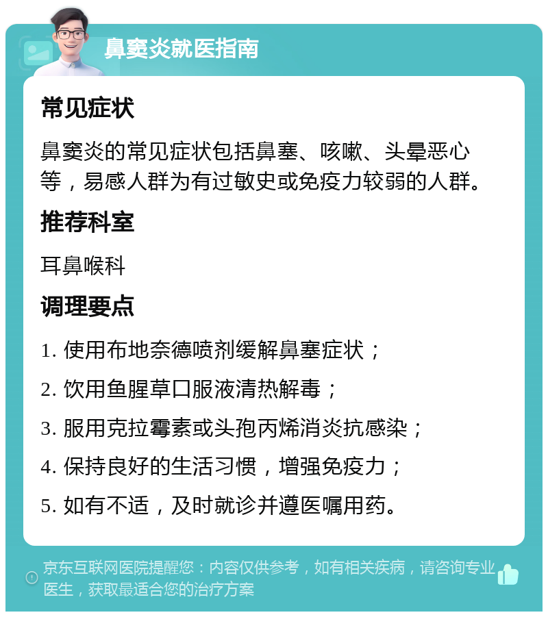 鼻窦炎就医指南 常见症状 鼻窦炎的常见症状包括鼻塞、咳嗽、头晕恶心等，易感人群为有过敏史或免疫力较弱的人群。 推荐科室 耳鼻喉科 调理要点 1. 使用布地奈德喷剂缓解鼻塞症状； 2. 饮用鱼腥草口服液清热解毒； 3. 服用克拉霉素或头孢丙烯消炎抗感染； 4. 保持良好的生活习惯，增强免疫力； 5. 如有不适，及时就诊并遵医嘱用药。