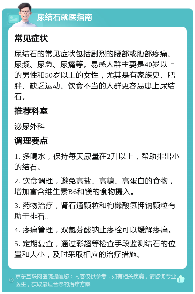 尿结石就医指南 常见症状 尿结石的常见症状包括剧烈的腰部或腹部疼痛、尿频、尿急、尿痛等。易感人群主要是40岁以上的男性和50岁以上的女性，尤其是有家族史、肥胖、缺乏运动、饮食不当的人群更容易患上尿结石。 推荐科室 泌尿外科 调理要点 1. 多喝水，保持每天尿量在2升以上，帮助排出小的结石。 2. 饮食调理，避免高盐、高糖、高蛋白的食物，增加富含维生素B6和镁的食物摄入。 3. 药物治疗，肾石通颗粒和枸橼酸氢钾钠颗粒有助于排石。 4. 疼痛管理，双氯芬酸钠止疼栓可以缓解疼痛。 5. 定期复查，通过彩超等检查手段监测结石的位置和大小，及时采取相应的治疗措施。