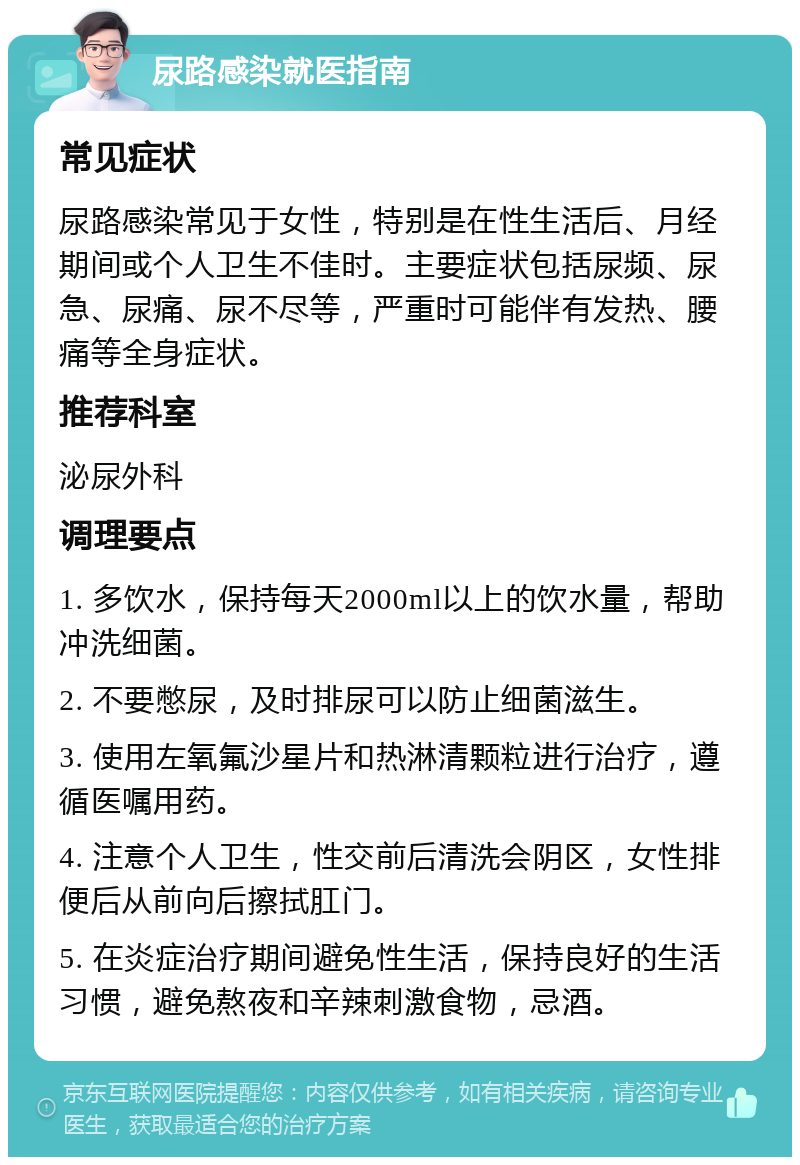 尿路感染就医指南 常见症状 尿路感染常见于女性，特别是在性生活后、月经期间或个人卫生不佳时。主要症状包括尿频、尿急、尿痛、尿不尽等，严重时可能伴有发热、腰痛等全身症状。 推荐科室 泌尿外科 调理要点 1. 多饮水，保持每天2000ml以上的饮水量，帮助冲洗细菌。 2. 不要憋尿，及时排尿可以防止细菌滋生。 3. 使用左氧氟沙星片和热淋清颗粒进行治疗，遵循医嘱用药。 4. 注意个人卫生，性交前后清洗会阴区，女性排便后从前向后擦拭肛门。 5. 在炎症治疗期间避免性生活，保持良好的生活习惯，避免熬夜和辛辣刺激食物，忌酒。