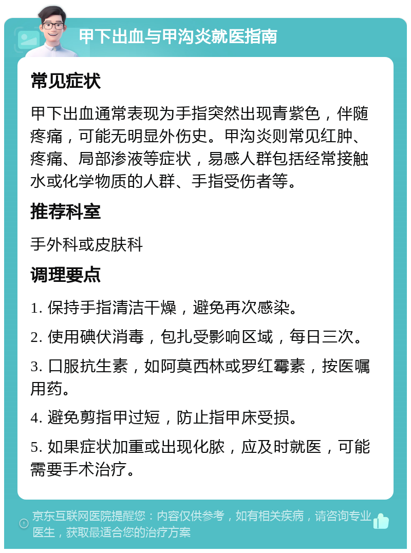 甲下出血与甲沟炎就医指南 常见症状 甲下出血通常表现为手指突然出现青紫色，伴随疼痛，可能无明显外伤史。甲沟炎则常见红肿、疼痛、局部渗液等症状，易感人群包括经常接触水或化学物质的人群、手指受伤者等。 推荐科室 手外科或皮肤科 调理要点 1. 保持手指清洁干燥，避免再次感染。 2. 使用碘伏消毒，包扎受影响区域，每日三次。 3. 口服抗生素，如阿莫西林或罗红霉素，按医嘱用药。 4. 避免剪指甲过短，防止指甲床受损。 5. 如果症状加重或出现化脓，应及时就医，可能需要手术治疗。