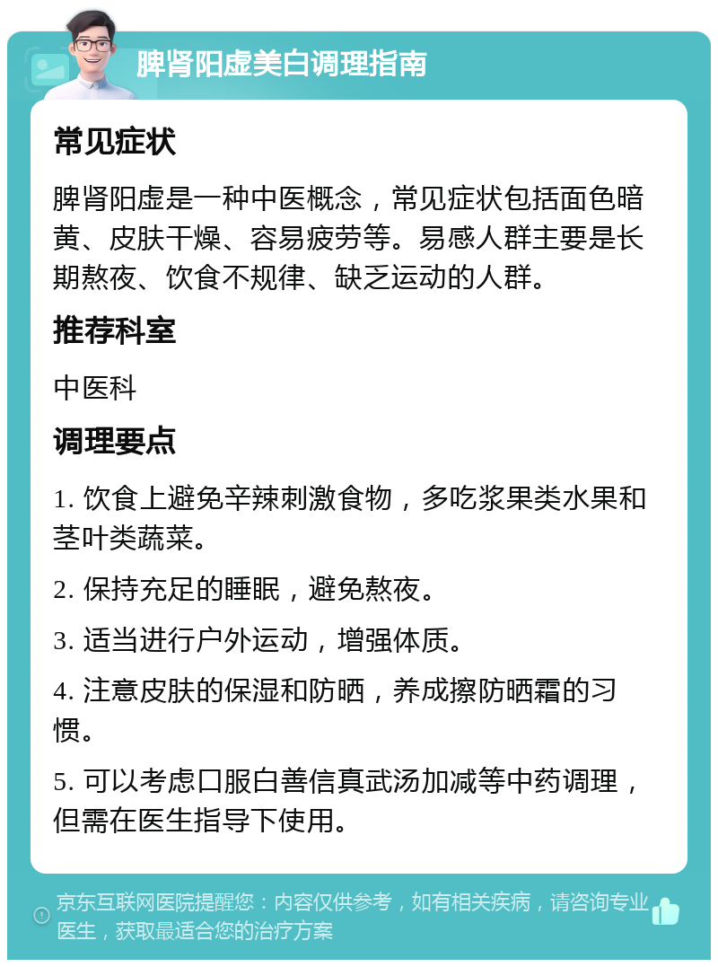 脾肾阳虚美白调理指南 常见症状 脾肾阳虚是一种中医概念，常见症状包括面色暗黄、皮肤干燥、容易疲劳等。易感人群主要是长期熬夜、饮食不规律、缺乏运动的人群。 推荐科室 中医科 调理要点 1. 饮食上避免辛辣刺激食物，多吃浆果类水果和茎叶类蔬菜。 2. 保持充足的睡眠，避免熬夜。 3. 适当进行户外运动，增强体质。 4. 注意皮肤的保湿和防晒，养成擦防晒霜的习惯。 5. 可以考虑口服白善信真武汤加减等中药调理，但需在医生指导下使用。