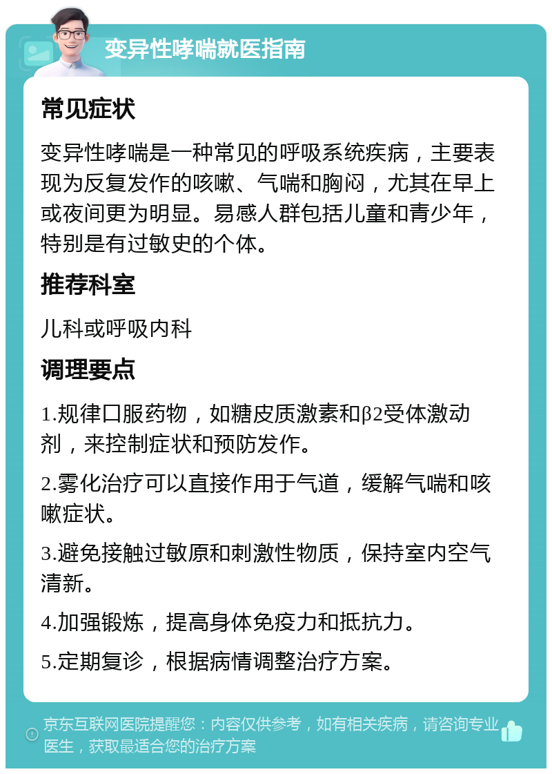 变异性哮喘就医指南 常见症状 变异性哮喘是一种常见的呼吸系统疾病，主要表现为反复发作的咳嗽、气喘和胸闷，尤其在早上或夜间更为明显。易感人群包括儿童和青少年，特别是有过敏史的个体。 推荐科室 儿科或呼吸内科 调理要点 1.规律口服药物，如糖皮质激素和β2受体激动剂，来控制症状和预防发作。 2.雾化治疗可以直接作用于气道，缓解气喘和咳嗽症状。 3.避免接触过敏原和刺激性物质，保持室内空气清新。 4.加强锻炼，提高身体免疫力和抵抗力。 5.定期复诊，根据病情调整治疗方案。