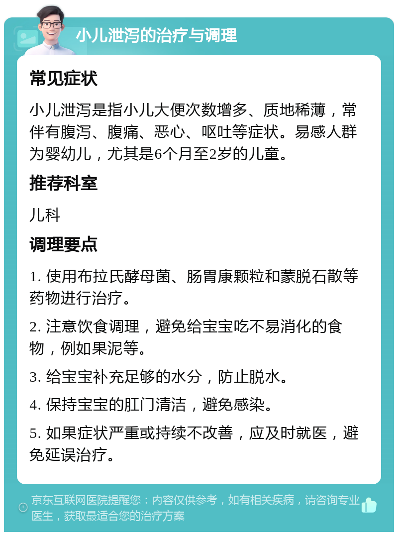 小儿泄泻的治疗与调理 常见症状 小儿泄泻是指小儿大便次数增多、质地稀薄，常伴有腹泻、腹痛、恶心、呕吐等症状。易感人群为婴幼儿，尤其是6个月至2岁的儿童。 推荐科室 儿科 调理要点 1. 使用布拉氏酵母菌、肠胃康颗粒和蒙脱石散等药物进行治疗。 2. 注意饮食调理，避免给宝宝吃不易消化的食物，例如果泥等。 3. 给宝宝补充足够的水分，防止脱水。 4. 保持宝宝的肛门清洁，避免感染。 5. 如果症状严重或持续不改善，应及时就医，避免延误治疗。