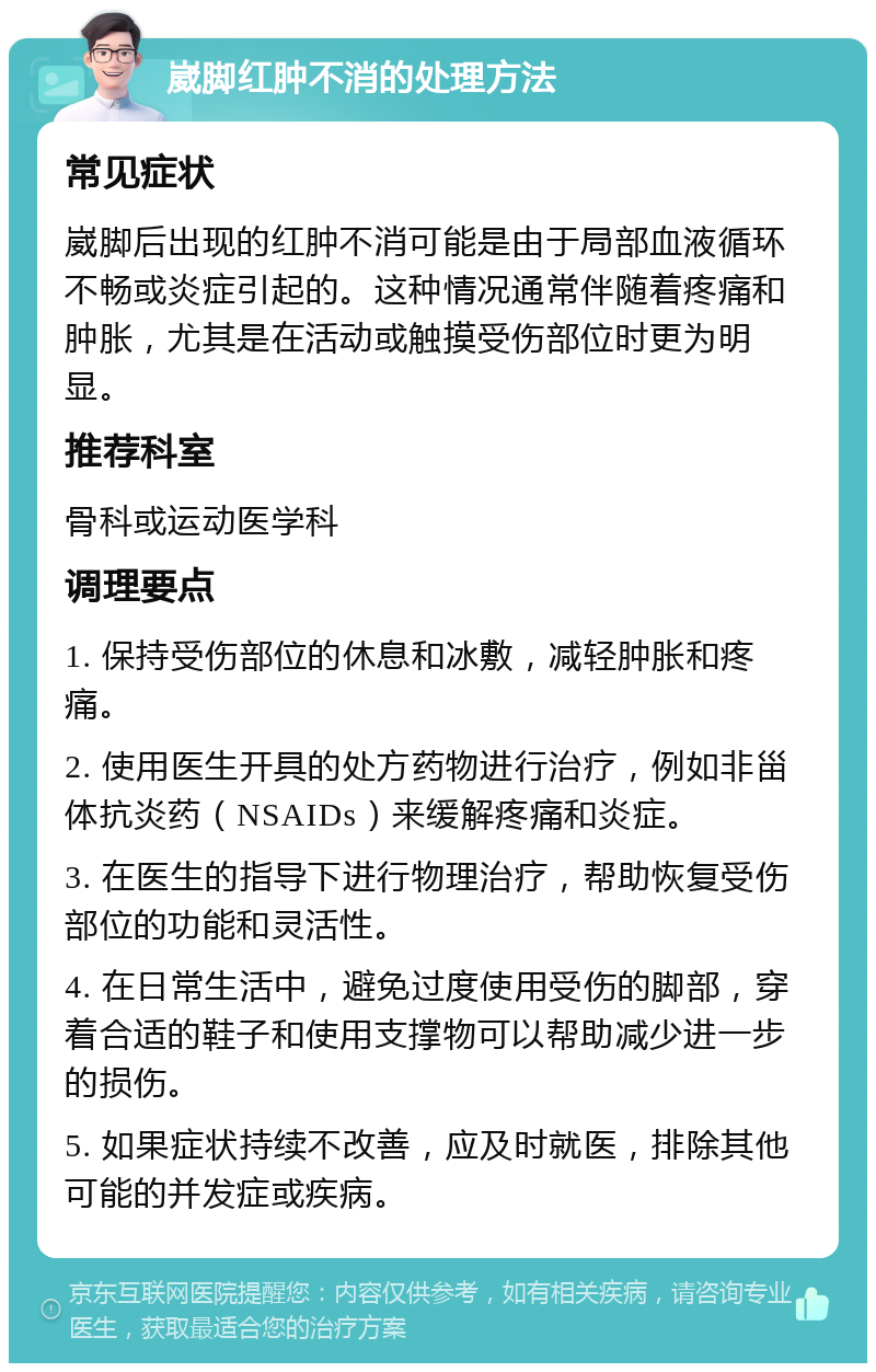 崴脚红肿不消的处理方法 常见症状 崴脚后出现的红肿不消可能是由于局部血液循环不畅或炎症引起的。这种情况通常伴随着疼痛和肿胀，尤其是在活动或触摸受伤部位时更为明显。 推荐科室 骨科或运动医学科 调理要点 1. 保持受伤部位的休息和冰敷，减轻肿胀和疼痛。 2. 使用医生开具的处方药物进行治疗，例如非甾体抗炎药（NSAIDs）来缓解疼痛和炎症。 3. 在医生的指导下进行物理治疗，帮助恢复受伤部位的功能和灵活性。 4. 在日常生活中，避免过度使用受伤的脚部，穿着合适的鞋子和使用支撑物可以帮助减少进一步的损伤。 5. 如果症状持续不改善，应及时就医，排除其他可能的并发症或疾病。