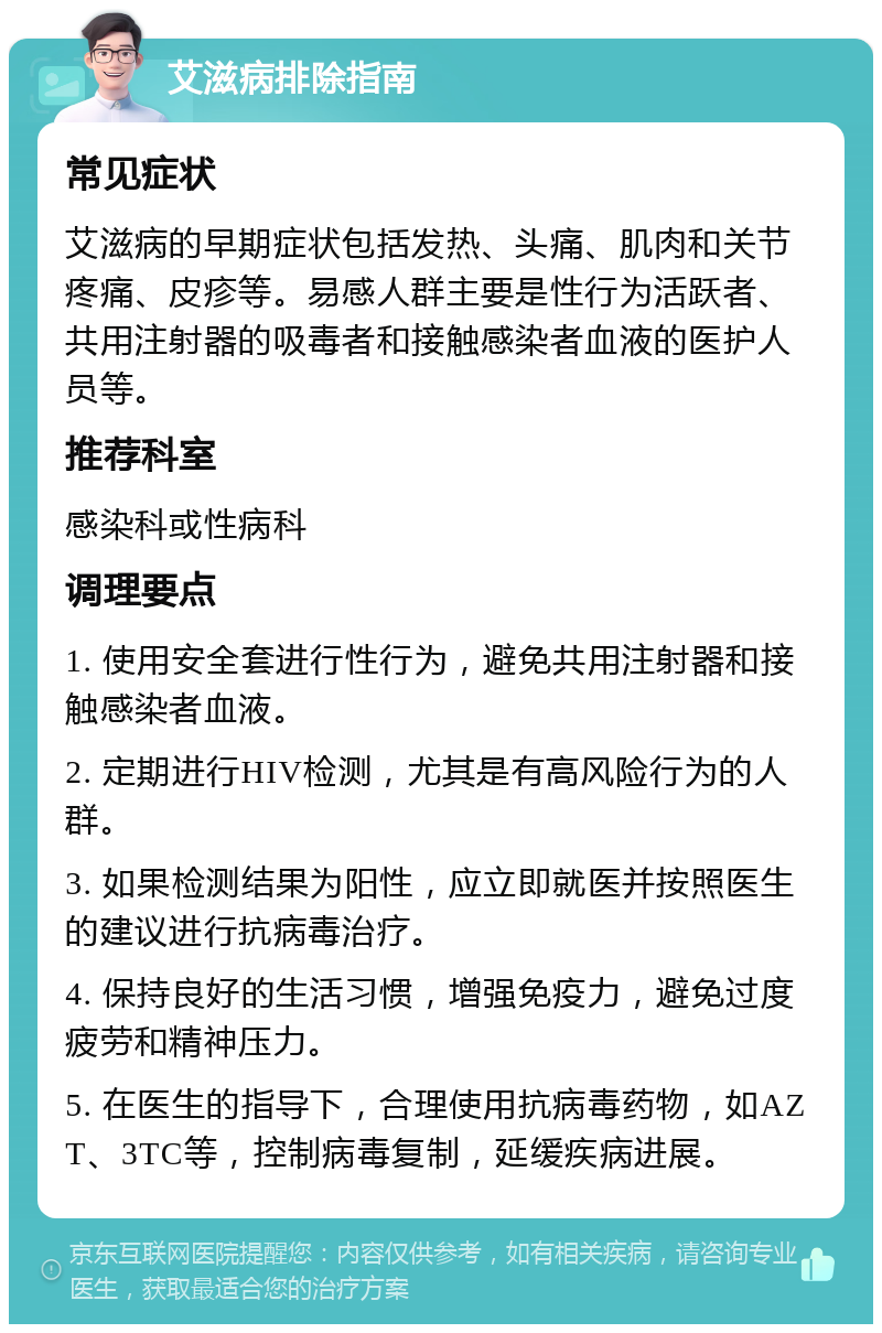 艾滋病排除指南 常见症状 艾滋病的早期症状包括发热、头痛、肌肉和关节疼痛、皮疹等。易感人群主要是性行为活跃者、共用注射器的吸毒者和接触感染者血液的医护人员等。 推荐科室 感染科或性病科 调理要点 1. 使用安全套进行性行为，避免共用注射器和接触感染者血液。 2. 定期进行HIV检测，尤其是有高风险行为的人群。 3. 如果检测结果为阳性，应立即就医并按照医生的建议进行抗病毒治疗。 4. 保持良好的生活习惯，增强免疫力，避免过度疲劳和精神压力。 5. 在医生的指导下，合理使用抗病毒药物，如AZT、3TC等，控制病毒复制，延缓疾病进展。