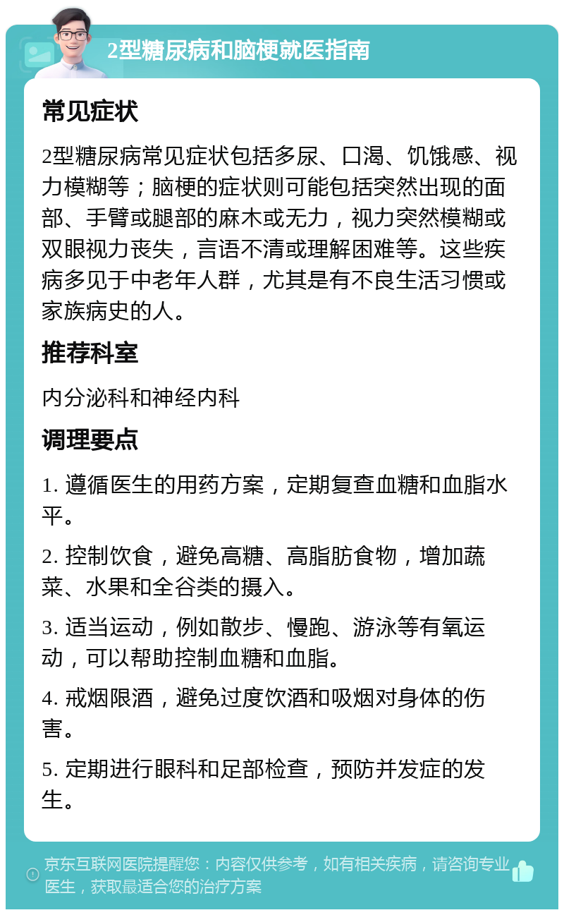 2型糖尿病和脑梗就医指南 常见症状 2型糖尿病常见症状包括多尿、口渴、饥饿感、视力模糊等；脑梗的症状则可能包括突然出现的面部、手臂或腿部的麻木或无力，视力突然模糊或双眼视力丧失，言语不清或理解困难等。这些疾病多见于中老年人群，尤其是有不良生活习惯或家族病史的人。 推荐科室 内分泌科和神经内科 调理要点 1. 遵循医生的用药方案，定期复查血糖和血脂水平。 2. 控制饮食，避免高糖、高脂肪食物，增加蔬菜、水果和全谷类的摄入。 3. 适当运动，例如散步、慢跑、游泳等有氧运动，可以帮助控制血糖和血脂。 4. 戒烟限酒，避免过度饮酒和吸烟对身体的伤害。 5. 定期进行眼科和足部检查，预防并发症的发生。