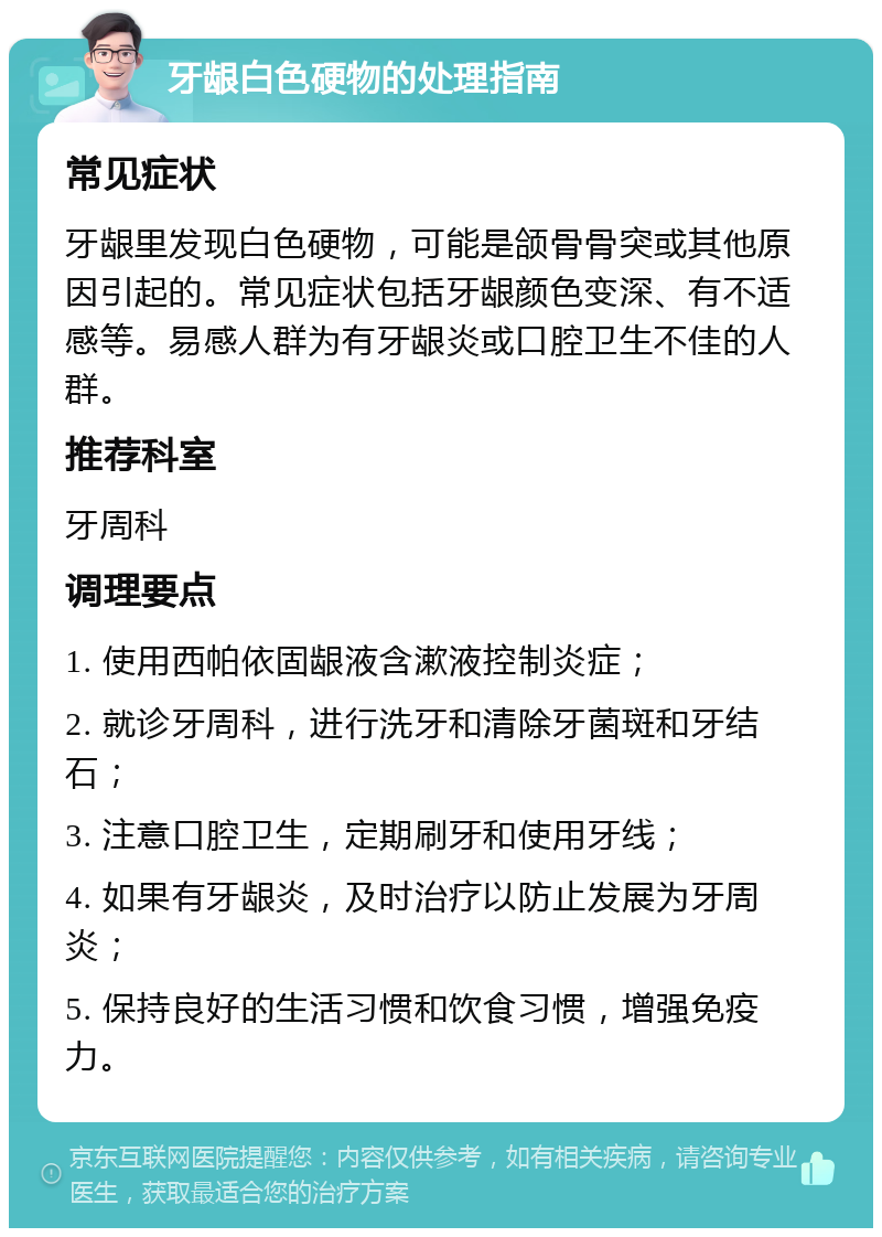 牙龈白色硬物的处理指南 常见症状 牙龈里发现白色硬物，可能是颌骨骨突或其他原因引起的。常见症状包括牙龈颜色变深、有不适感等。易感人群为有牙龈炎或口腔卫生不佳的人群。 推荐科室 牙周科 调理要点 1. 使用西帕依固龈液含漱液控制炎症； 2. 就诊牙周科，进行洗牙和清除牙菌斑和牙结石； 3. 注意口腔卫生，定期刷牙和使用牙线； 4. 如果有牙龈炎，及时治疗以防止发展为牙周炎； 5. 保持良好的生活习惯和饮食习惯，增强免疫力。