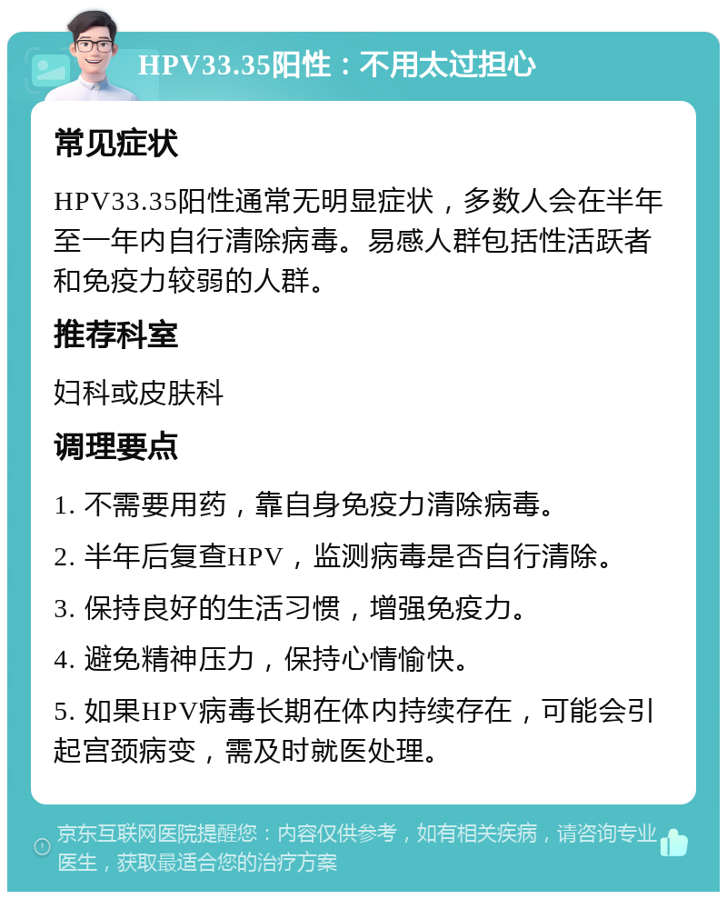 HPV33.35阳性：不用太过担心 常见症状 HPV33.35阳性通常无明显症状，多数人会在半年至一年内自行清除病毒。易感人群包括性活跃者和免疫力较弱的人群。 推荐科室 妇科或皮肤科 调理要点 1. 不需要用药，靠自身免疫力清除病毒。 2. 半年后复查HPV，监测病毒是否自行清除。 3. 保持良好的生活习惯，增强免疫力。 4. 避免精神压力，保持心情愉快。 5. 如果HPV病毒长期在体内持续存在，可能会引起宫颈病变，需及时就医处理。