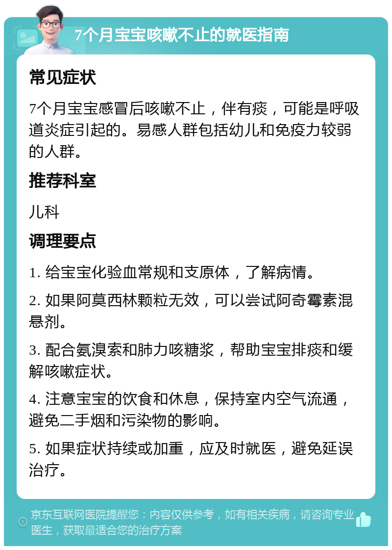 7个月宝宝咳嗽不止的就医指南 常见症状 7个月宝宝感冒后咳嗽不止，伴有痰，可能是呼吸道炎症引起的。易感人群包括幼儿和免疫力较弱的人群。 推荐科室 儿科 调理要点 1. 给宝宝化验血常规和支原体，了解病情。 2. 如果阿莫西林颗粒无效，可以尝试阿奇霉素混悬剂。 3. 配合氨溴索和肺力咳糖浆，帮助宝宝排痰和缓解咳嗽症状。 4. 注意宝宝的饮食和休息，保持室内空气流通，避免二手烟和污染物的影响。 5. 如果症状持续或加重，应及时就医，避免延误治疗。