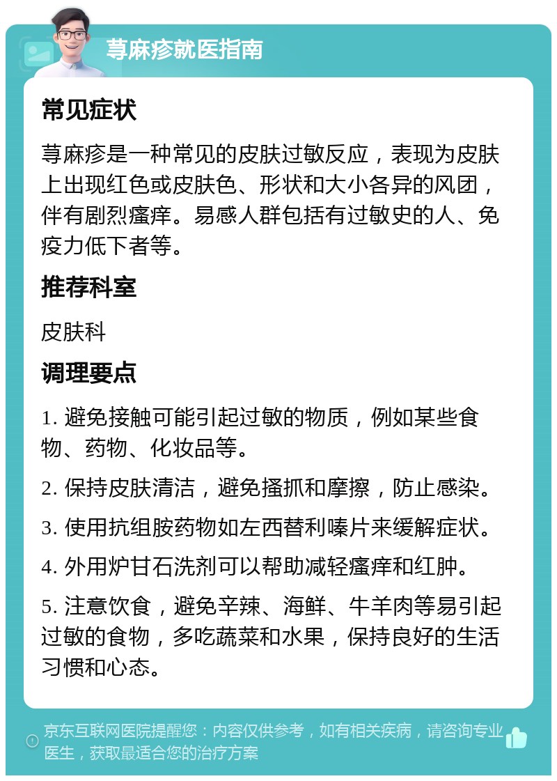 荨麻疹就医指南 常见症状 荨麻疹是一种常见的皮肤过敏反应，表现为皮肤上出现红色或皮肤色、形状和大小各异的风团，伴有剧烈瘙痒。易感人群包括有过敏史的人、免疫力低下者等。 推荐科室 皮肤科 调理要点 1. 避免接触可能引起过敏的物质，例如某些食物、药物、化妆品等。 2. 保持皮肤清洁，避免搔抓和摩擦，防止感染。 3. 使用抗组胺药物如左西替利嗪片来缓解症状。 4. 外用炉甘石洗剂可以帮助减轻瘙痒和红肿。 5. 注意饮食，避免辛辣、海鲜、牛羊肉等易引起过敏的食物，多吃蔬菜和水果，保持良好的生活习惯和心态。